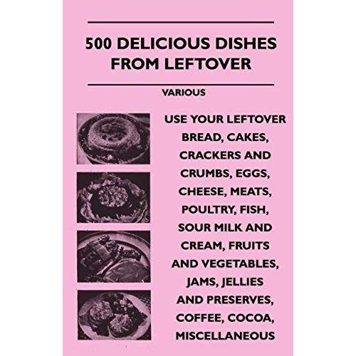 500 Delicious Dishes From Leftover - Use Your Leftover Bread, Cakes, Crackers And Crumbs, Eggs, Cheese, Meats, Poultry, Fish, Sour Milk And Cream, Fru