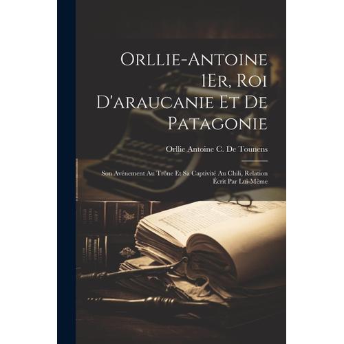 Orllie-Antoine 1er, Roi D'araucanie Et De Patagonie: Son Avénement Au Trône Et Sa Captivité Au Chili, Relation Écrit Par Lui-Même