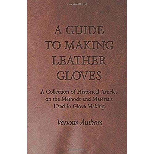 A Guide To Making Leather Gloves - A Collection Of Historical Articles On The Methods And Materials Used In Glove Making
