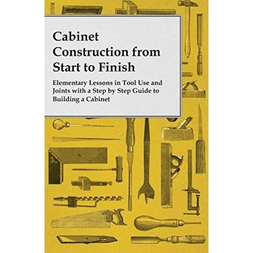 Cabinet Construction From Start To Finish - Elementary Lessons In Tool Use And Joints With A Step By Step Guide To Building A Cabinet