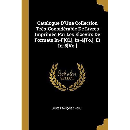 Catalogue D'une Collection Tres-Considerable De Livres Imprimes Par Les Elzevirs De Formats In-F[Ol.], In-4[To.], Et In-8[Vo.]