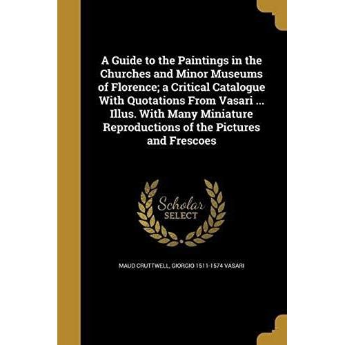 A Guide To The Paintings In The Churches And Minor Museums Of Florence; A Critical Catalogue With Quotations From Vasari ... Illus. With Many Miniatur