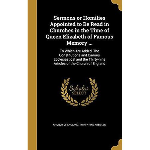 Sermons Or Homilies Appointed To Be Read In Churches In The Time Of Queen Elizabeth Of Famous Memory ...: To Which Are Added, The Constitutions And ... Thirty-Nine Articles Of The Church Of England