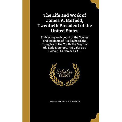 The Life And Work Of James A. Garfield, Twentieth President Of The United States: Embracing An Account Of The Scenes And Incidents Of His Boyhood, The ... His Valor As A Soldier, His Career As A...