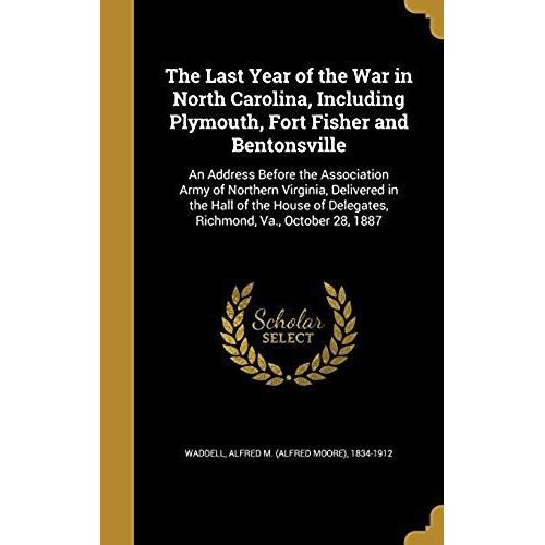 The Last Year Of The War In North Carolina, Including Plymouth, Fort Fisher And Bentonsville: An Address Before The Association Army Of Northern ... Of Delegates, Richmond, Va., October 28, 1887