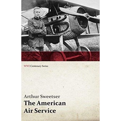 The American Air Service; A Record Of Its Problems, Its Difficulties, Its Failures, And Its Final Achievements (Wwi Centenary Series)
