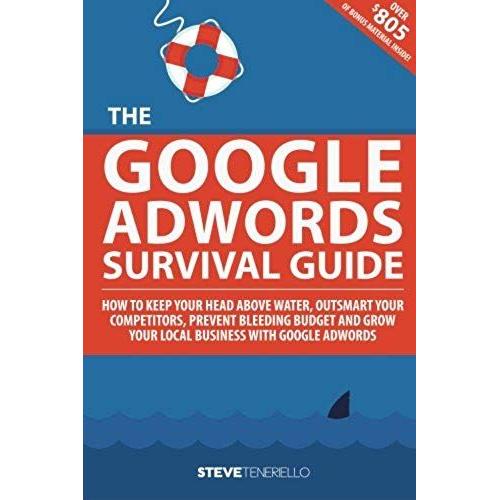 The Google Adwords Survival Guide: How To Keep Your Head Above Water, Outsmart Your Competitors, Prevent Bleeding Budget And Grow Your Local Business With Google Adwords