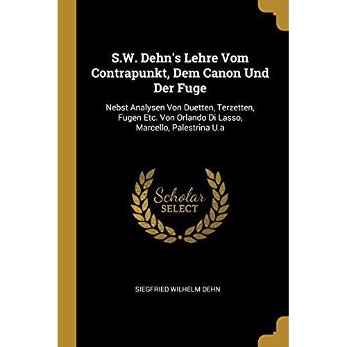 S.W. Dehn's Lehre Vom Contrapunkt, Dem Canon Und Der Fuge: Nebst Analysen Von Duetten, Terzetten, Fugen Etc. Von Orlando Di Lasso, Marcello, Palestrin