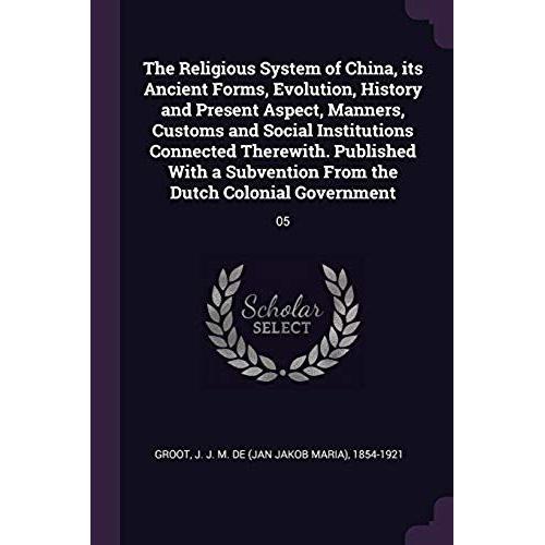 The Religious System Of China, Its Ancient Forms, Evolution, History And Present Aspect, Manners, Customs And Social Institutions Connected Therewith. ... From The Dutch Colonial Government: 05