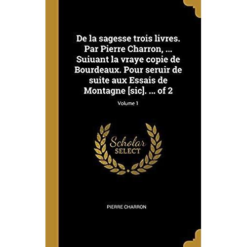 De La Sagesse Trois Livres. Par Pierre Charron, ... Suiuant La Vraye Copie De Bourdeaux. Pour Seruir De Suite Aux Essais De Montagne [Sic]. ... Of 2;