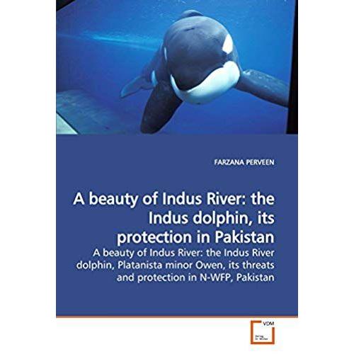 A Beauty Of Indus River: The Indus Dolphin, Its Protection In Pakistan: A Beauty Of Indus River: The Indus River Dolphin, Platanista Minor Owen, Its Threats And Protection In N-Wfp, Pakistan