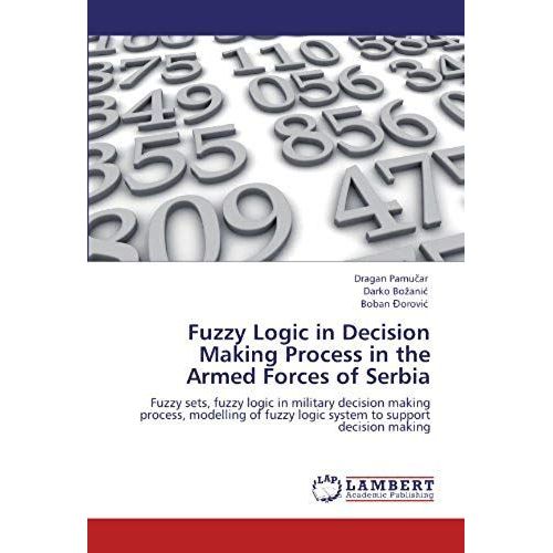 Fuzzy Logic In Decision Making Process In The Armed Forces Of Serbia: Fuzzy Sets, Fuzzy Logic In Military Decision Making Process, Modelling Of Fuzzy Logic System To Support Decision Making