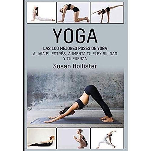 Yoga: Las 100 Mejores Poses De Yoga: Alivia El Estrés, Aumenta Tu Flexibilidad Y Tu Fuerza