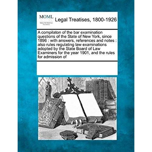 A Compilaton Of The Bar Examination Questions Of The State Of New York, Since 1896: With Answers, References And Notes: Also Rules Regulating Law ... The Year 1901, And The Rules For Admission Of