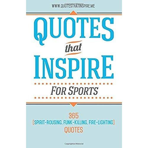Quotes That Inspire For Sports: 365 Spirit-Rousing, Funk-Killing, Fire-Lighting Quotes