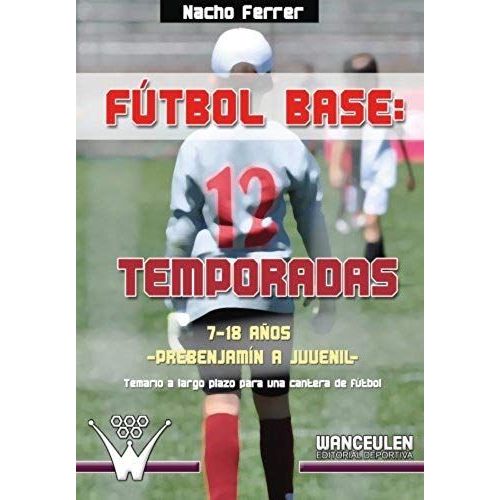 Fútbol Base. 12 Temporadas (7-18 Años) Prebenjamín - Juvenil: Propuesta De Temario A Largo Plazo Para Una Cantera De Fútbol