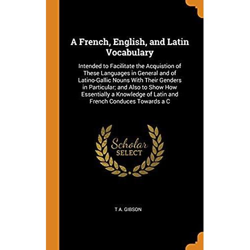 A French, English, And Latin Vocabulary: Intended To Facilitate The Acquistion Of These Languages In General And Of Latino-Gallic Nouns With Their Genders In Particular; And Also To Show How Essential