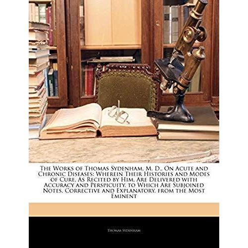 The Works Of Thomas Sydenham, M. D., On Acute And Chronic Diseases: Wherein Their Histories And Modes Of Cure, As Recited By Him, Are Delivered With ... And Explanatory, From The Most Eminent