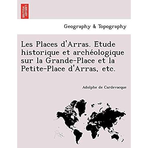 Les Places D'arras. E Tude Historique Et Arche Ologique Sur La Grande-Place Et La Petite-Place D'arras, Etc.