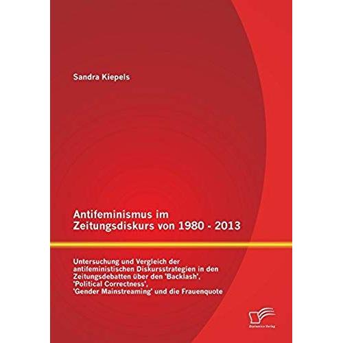 Antifeminismus Im Zeitungsdiskurs Von 1980 - 2013: Untersuchung Und Vergleich Der Antifeministischen Diskursstrategien In Den Zeitungsdebatten Über Den 'backlash', 'political Correctness', 'gender Mainstreaming' Und Die Frauenquote