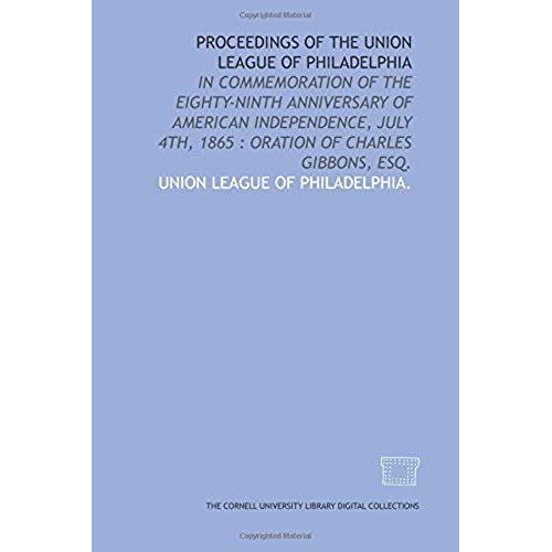 Proceedings Of The Union League Of Philadelphia: In Commemoration Of The Eighty-Ninth Anniversary Of American Independence, July 4th, 1865 : Oration Of Charles Gibbons, Esq.