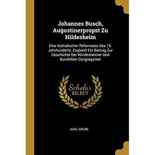 Johannes Busch, Augustinerpropst Zu Hildesheim: Eine Katholischer Reformator Des 15. Jahrhunderts; Zugleich Ein Beitrag Zur Geschichte Der Windesheimer Und Bursfelder Congregation