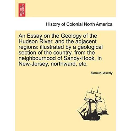 An Essay On The Geology Of The Hudson River, And The Adjacent Regions: Illustrated By A Geological Section Of The Country, From The Neighbourhood Of Sandy-Hook, In New-Jersey, Northward, Etc.