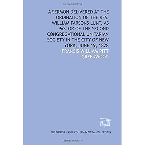 A Sermon Delivered At The Ordination Of The Rev. William Parsons Lunt, As Pastor Of The Second Congregational Unitarian Society In The City Of New York, June 19, 1828