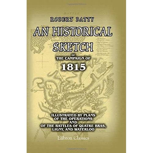 An Historical Sketch Of The Campaign Of 1815, Illustrated By Plans Of The Operations And Of The Battles Of Quatre Bras, Ligny, And Waterloo