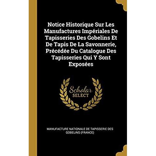 Notice Historique Sur Les Manufactures Imperiales De Tapisseries Des Gobelins Et De Tapis De La Savonnerie, Precedee Du Catalogue Des Tapisseries Qui Y Sont Exposees