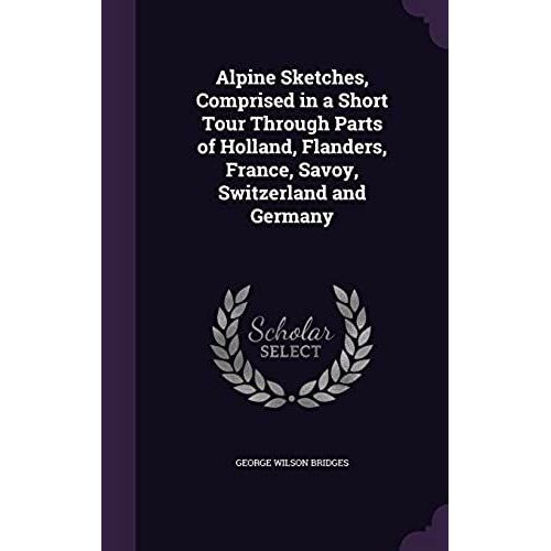 Alpine Sketches, Comprised In A Short Tour Through Parts Of Holland, Flanders, France, Savoy, Switzerland And Germany