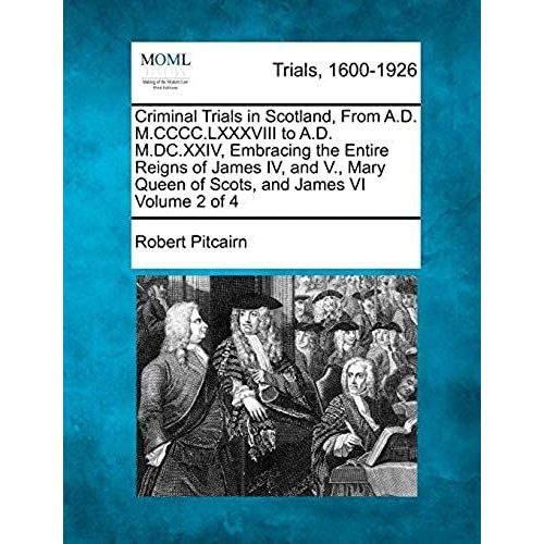 Criminal Trials In Scotland, From A.D. M.Cccc.Lxxxviii To A.D. M.Dc.Xxiv, Embracing The Entire Reigns Of James Iv, And V., Mary Queen Of Scots, And James Vi Volume 2 Of 4