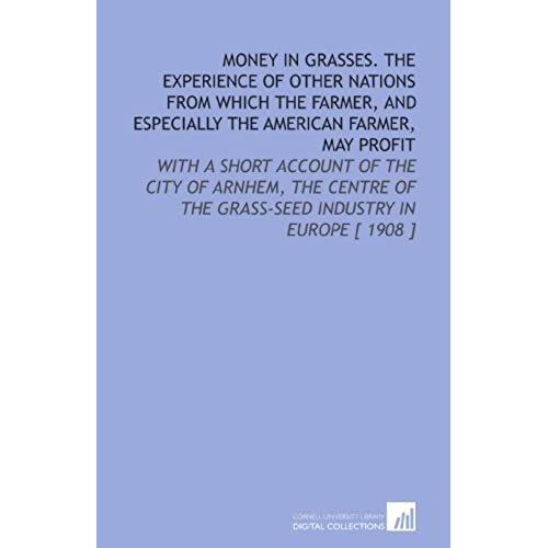 Money In Grasses. The Experience Of Other Nations From Which The Farmer, And Especially The American Farmer, May Profit: With A Short Account Of The ... Of The Grass-Seed Industry In Europe [ 1908 ]