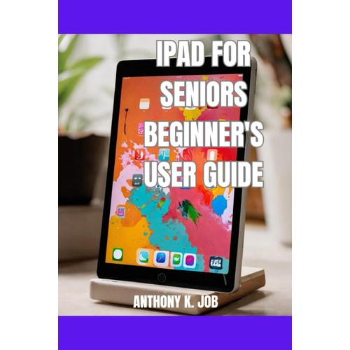 Ipad For Seniors Beginner's User Guide: Conquer Your Fears, Learn At Your Own Pace And Enjoy The Ipad With Confidence