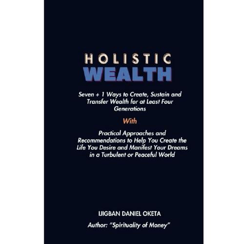 Holistic Wealth: Seven + 1 Ways To Create, Sustain And Transfer Wealth For At Least Four Generation. Practical Approaches And Recommendations To Help You Create The Life You Desire And Manifest Yo