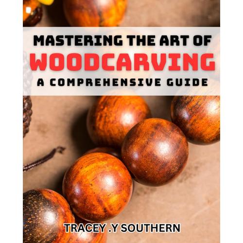 Mastering The Art Of Woodcarving: A Comprehensive Guide: Unlocking The Secrets To Transforming Wood Into Stunning Works Of Art