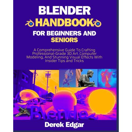 Blender Handbook For Beginners Seniors: A Comprehensive Guide To Crafting Professional-Grade 3d Art, Computer Modeling, And Stunning Visual Effects With Insider Tips And Techniques