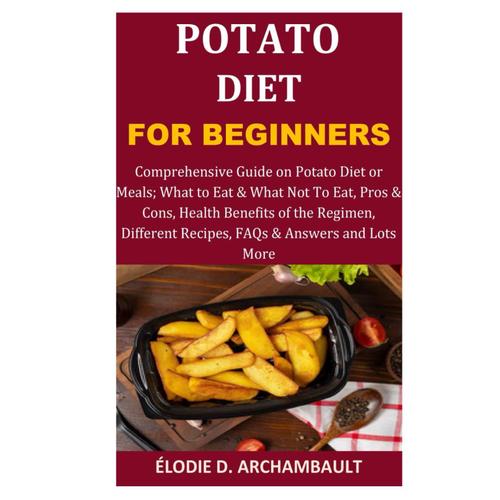 Potato Diet For Beginners: Comprehensive Guide On Potato Diet Or Meals; What To Eat & What Not To Eat, Pros & Cons, Health Benefits Of The Regimen, Different Recipes, Faqs & Answers And Lots More