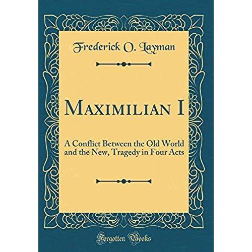 Maximilian I: A Conflict Between The Old World And The New, Tragedy In Four Acts (Classic Reprint)