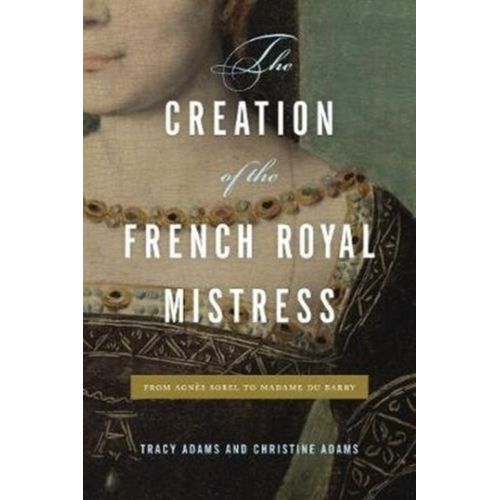 The Creation Of The French Royal Mistress : From Agnes Sorel To Madame Du Barry