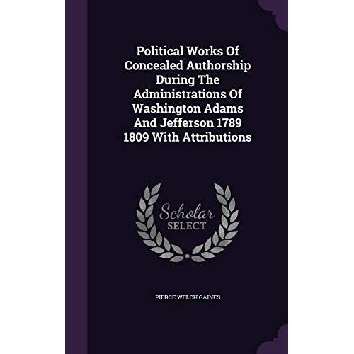 Political Works Of Concealed Authorship During The Administrations Of Washington Adams And Jefferson 1789 1809 With Attributions