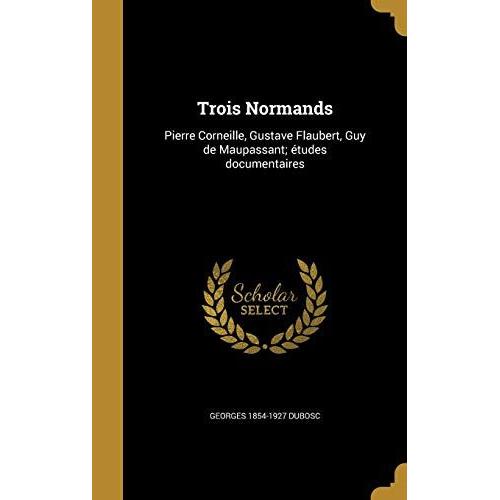 Trois Normands: Pierre Corneille, Gustave Flaubert, Guy De Maupassant; Etudes Documentaires