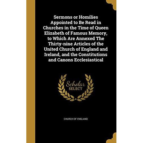 Sermons Or Homilies Appointed To Be Read In Churches In The Time Of Queen Elizabeth Of Famous Memory, To Which Are Annexed The Thirty-Nine Articles Of ... The Constitutions And Canons Ecclesiastical