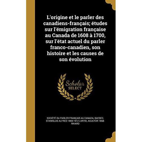 L'origine Et Le Parler Des Canadiens-Francais; Etudes Sur L'emigration Francaise Au Canada De 1608 A 1700, Sur L'etat Actuel Du Parler Franco-Canadien, Son Histoire Et Les Causes De Son Evolution