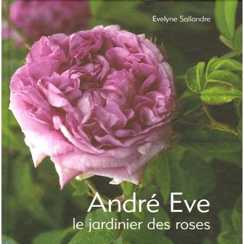 André Eve - Le Jardinier Des Roses De La Création Des Roses Nouvelles À La Passion Des Roses Anciennes