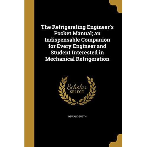 The Refrigerating Engineer's Pocket Manual; An Indispensable Companion For Every Engineer And Student Interested In Mechanical Refrigeration