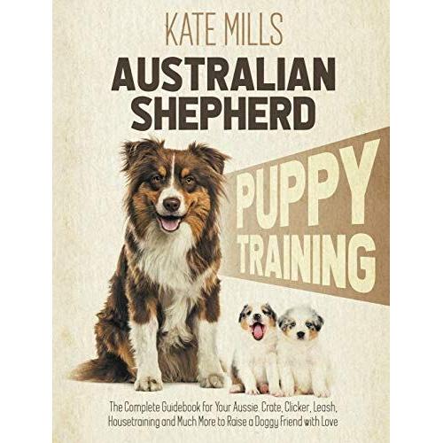 Australian Shepherd Puppy Training: The Complete Guidebook For Your Aussie. Crate, Clicker, Leash, Housetraining And Much More To Raise A Doggy Friend