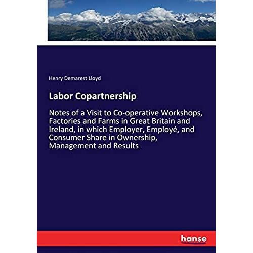 Labor Copartnership:Notes Of A Visit To Co-Operative Workshops, Factories And Farms In Great Britain And Ireland, In Which Employer, Employé, And Consumer Share In Ownership, Management And Results