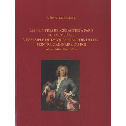 Les Peintres Belges Actifs À Paris Au Xviiie Siècle - A L'exemple De Jacques François Delyen, Peintre Ordinaire Du Roi (Gand, 1684 - Paris, 1761)