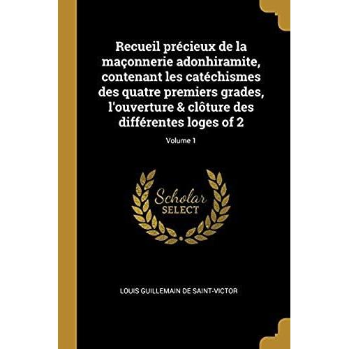 Recueil Précieux De La Maçonnerie Adonhiramite, Contenant Les Catéchismes Des Quatre Premiers Grades, L'ouverture & Clôture Des Différentes Loges Of 2; Volume 1